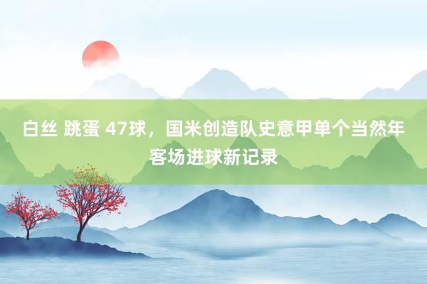 白丝 跳蛋 47球，国米创造队史意甲单个当然年客场进球新记录