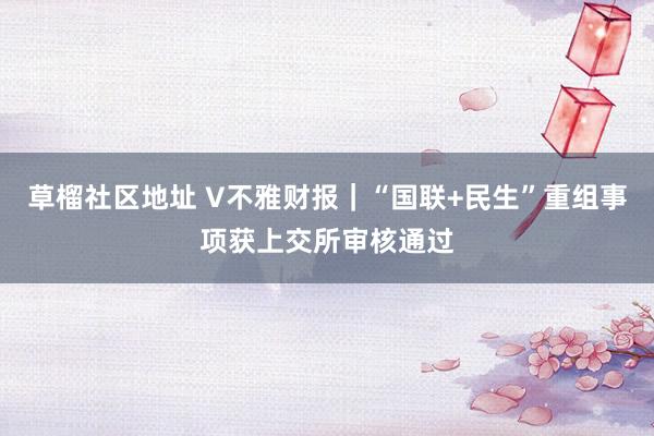 草榴社区地址 V不雅财报｜“国联+民生”重组事项获上交所审核通过