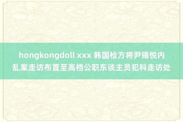 hongkongdoll xxx 韩国检方将尹锡悦内乱案走访布置至高档公职东谈主员犯科走访处