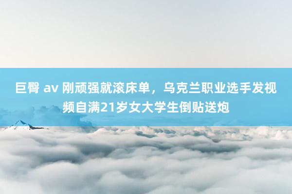 巨臀 av 刚顽强就滚床单，乌克兰职业选手发视频自满21岁女大学生倒贴送炮