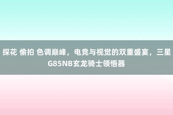 探花 偷拍 色调巅峰，电竞与视觉的双重盛宴，三星G85NB玄龙骑士领悟器