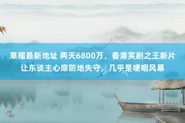 草榴最新地址 两天6800万，香港笑剧之王新片让东谈主心扉防地失守，几乎是哽咽风暴