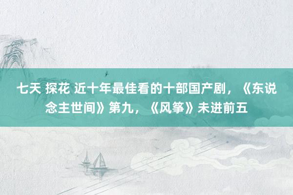 七天 探花 近十年最佳看的十部国产剧，《东说念主世间》第九，《风筝》未进前五