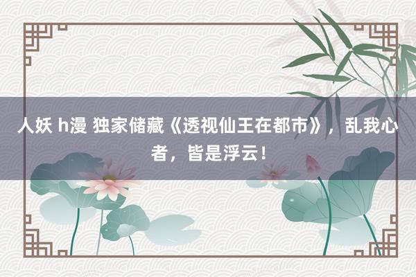 人妖 h漫 独家储藏《透视仙王在都市》，乱我心者，皆是浮云！