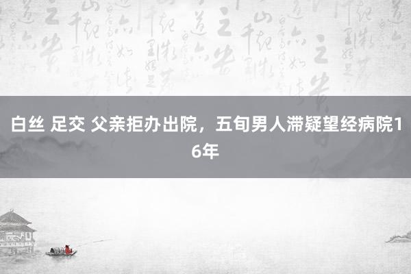 白丝 足交 父亲拒办出院，五旬男人滞疑望经病院16年