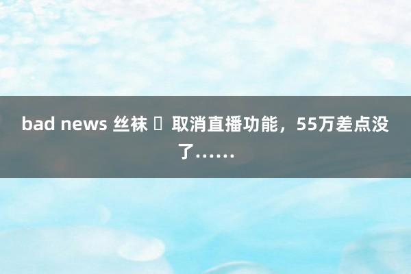 bad news 丝袜 ​取消直播功能，55万差点没了……
