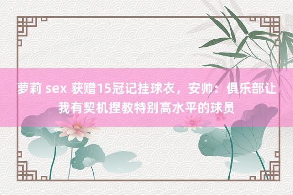 萝莉 sex 获赠15冠记挂球衣，安帅：俱乐部让我有契机捏教特别高水平的球员