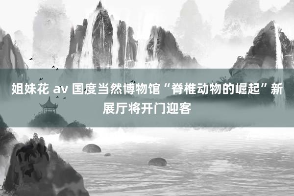 姐妹花 av 国度当然博物馆“脊椎动物的崛起”新展厅将开门迎客