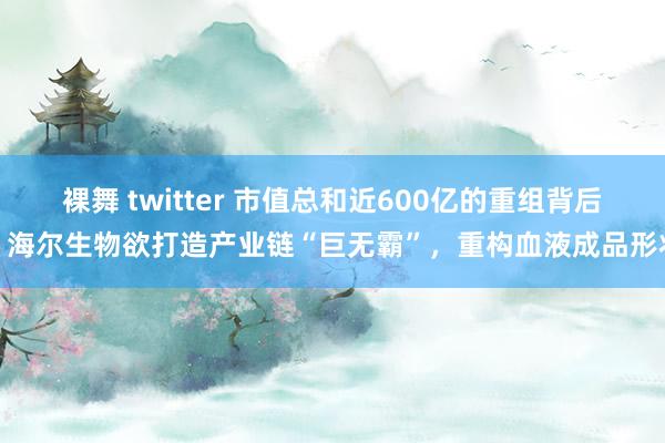 裸舞 twitter 市值总和近600亿的重组背后：海尔生物欲打造产业链“巨无霸”，重构血液成品形状