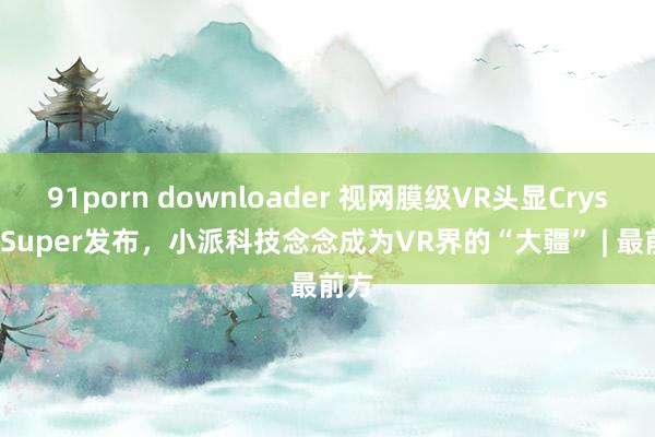 91porn downloader 视网膜级VR头显Crystal Super发布，小派科技念念成为VR界的“大疆” | 最前方