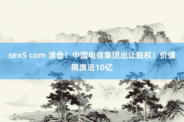 sex5 com 清仓！中国电信集团出让股权！价值限度近10亿