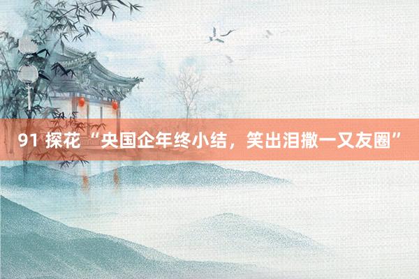 91 探花 “央国企年终小结，笑出泪撒一又友圈”