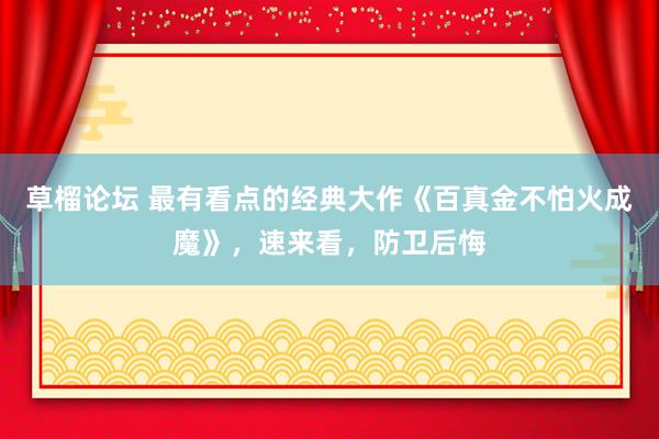 草榴论坛 最有看点的经典大作《百真金不怕火成魔》，速来看，防卫后悔