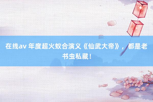 在线av 年度超火蚁合演义《仙武大帝》，都是老书虫私藏！
