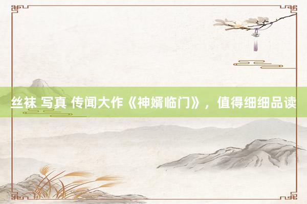 丝袜 写真 传闻大作《神婿临门》，值得细细品读