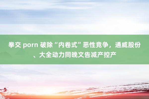 拳交 porn 破除“内卷式”恶性竞争，通威股份、大全动力同晚文告减产控产