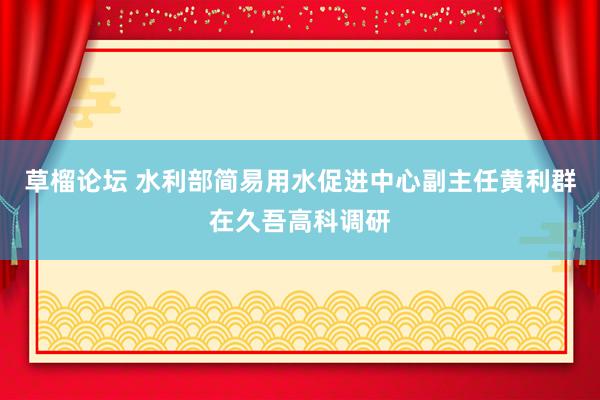 草榴论坛 水利部简易用水促进中心副主任黄利群在久吾高科调研