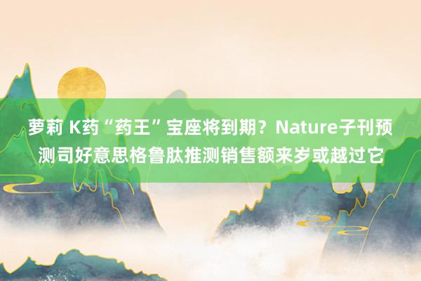 萝莉 K药“药王”宝座将到期？Nature子刊预测司好意思格鲁肽推测销售额来岁或越过它