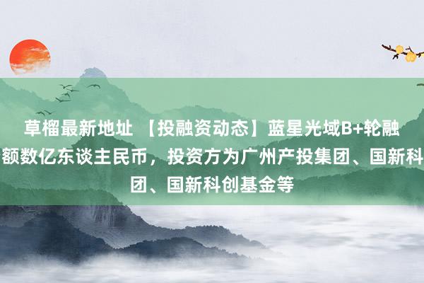 草榴最新地址 【投融资动态】蓝星光域B+轮融资，融资额数亿东谈主民币，投资方为广州产投集团、国新科创基金等