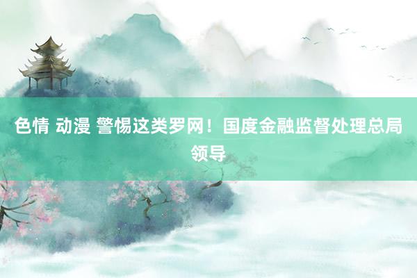 色情 动漫 警惕这类罗网！国度金融监督处理总局领导