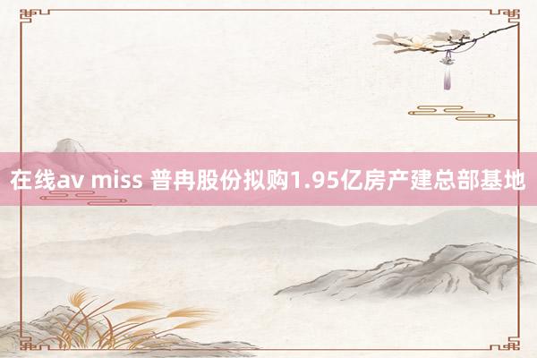 在线av miss 普冉股份拟购1.95亿房产建总部基地