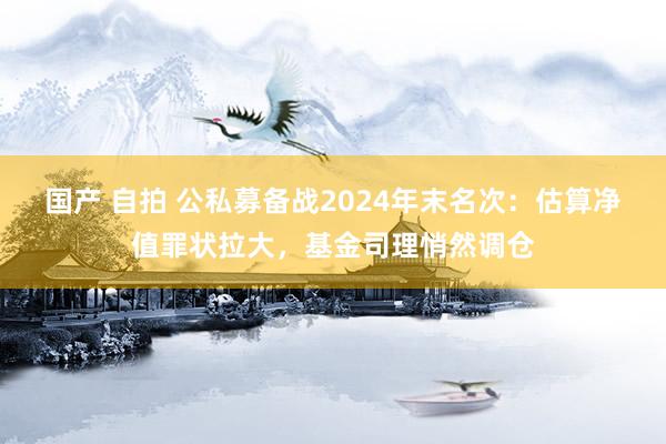 国产 自拍 公私募备战2024年末名次：估算净值罪状拉大，基金司理悄然调仓