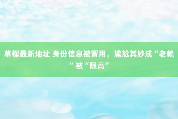 草榴最新地址 身份信息被冒用，尴尬其妙成“老赖”被“限高”