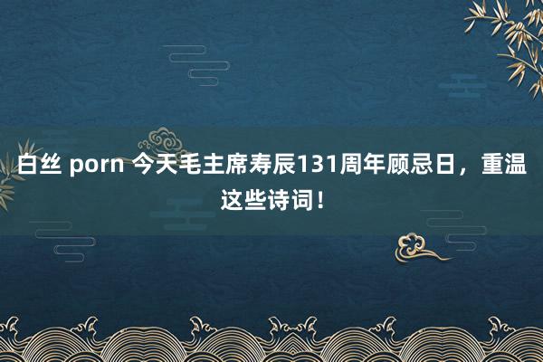 白丝 porn 今天毛主席寿辰131周年顾忌日，重温这些诗词！