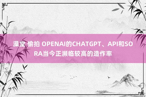 澡堂 偷拍 OPENAI的CHATGPT、API和SORA当今正濒临较高的造作率