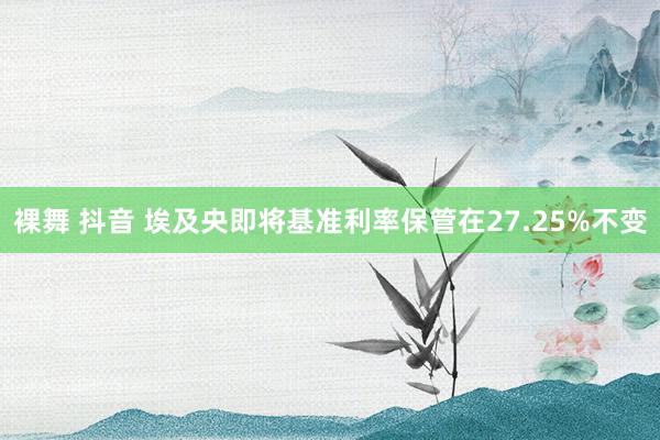 裸舞 抖音 埃及央即将基准利率保管在27.25%不变