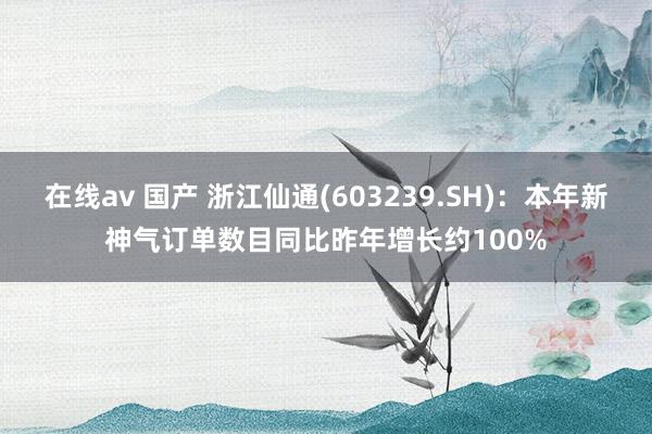 在线av 国产 浙江仙通(603239.SH)：本年新神气订单数目同比昨年增长约100%