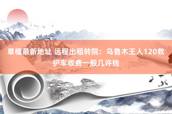 草榴最新地址 远程出租转院：乌鲁木王人120救护车收费一般几许钱