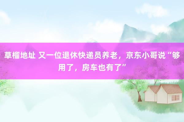 草榴地址 又一位退休快递员养老，京东小哥说“够用了，房车也有了”