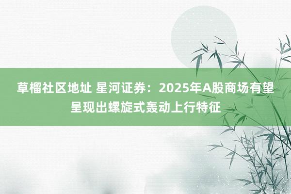 草榴社区地址 星河证券：2025年A股商场有望呈现出螺旋式轰动上行特征