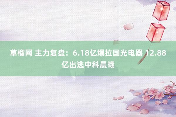 草榴网 主力复盘：6.18亿爆拉国光电器 12.88亿出逃中科晨曦