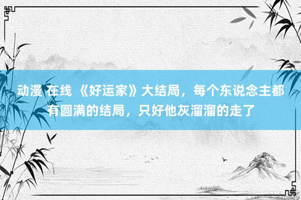 动漫 在线 《好运家》大结局，每个东说念主都有圆满的结局，只好他灰溜溜的走了