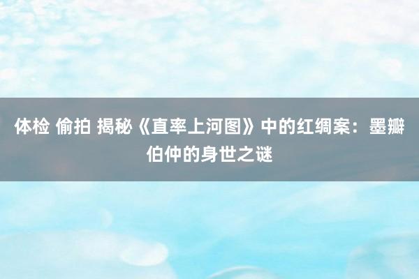 体检 偷拍 揭秘《直率上河图》中的红绸案：墨瓣伯仲的身世之谜