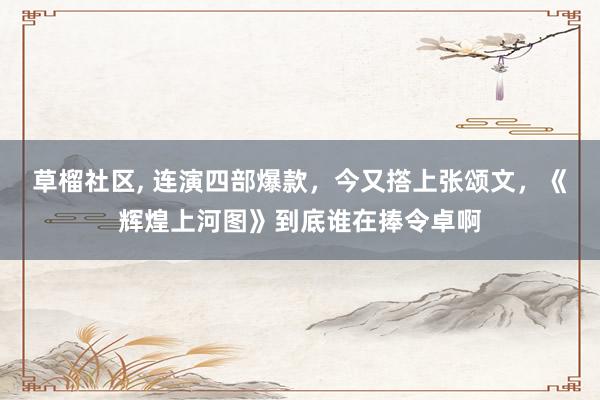 草榴社区， 连演四部爆款，今又撘上张颂文，《辉煌上河图》到底谁在捧令卓啊
