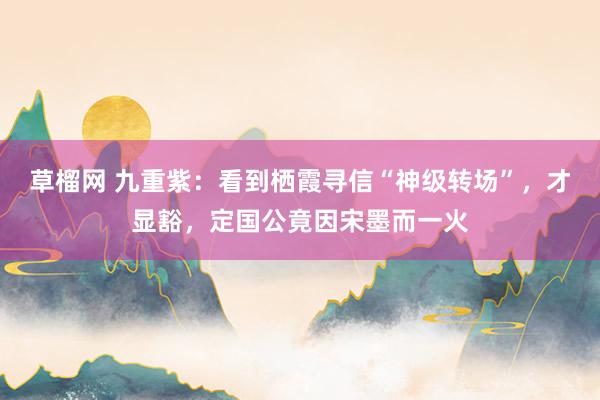 草榴网 九重紫：看到栖霞寻信“神级转场”，才显豁，定国公竟因宋墨而一火