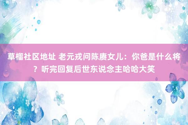 草榴社区地址 老元戎问陈赓女儿：你爸是什么将？听完回复后世东说念主哈哈大笑