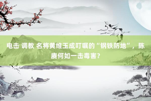 电击 调教 名将黄维玉成叮嘱的“钢铁防地”，陈赓何如一击毒害？