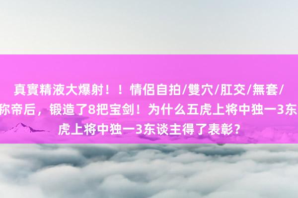 真實精液大爆射！！情侶自拍/雙穴/肛交/無套/大量噴精 刘备称帝后，锻造了8把宝剑！为什么五虎上将中独一3东谈主得了表彰？