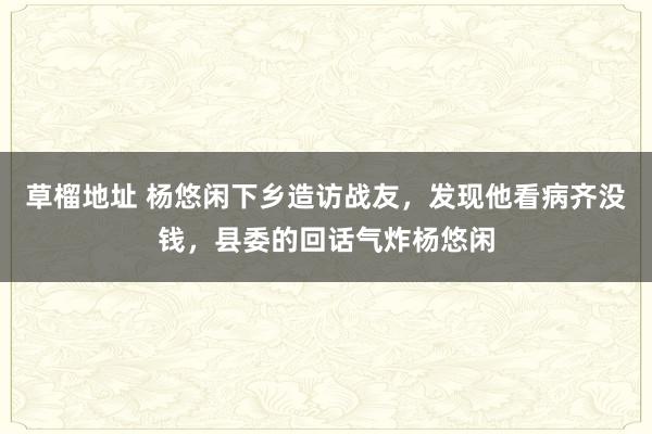 草榴地址 杨悠闲下乡造访战友，发现他看病齐没钱，县委的回话气炸杨悠闲