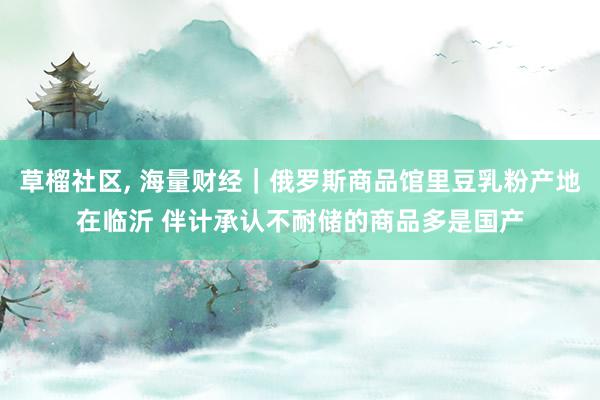草榴社区， 海量财经｜俄罗斯商品馆里豆乳粉产地在临沂 伴计承认不耐储的商品多是国产
