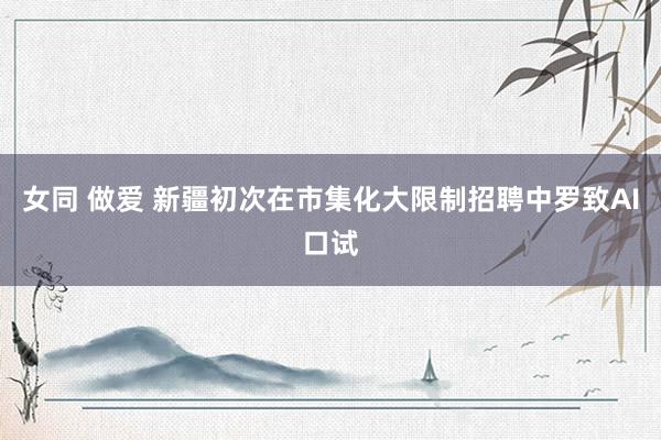 女同 做爱 新疆初次在市集化大限制招聘中罗致AI口试