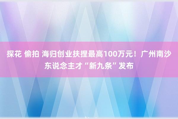 探花 偷拍 海归创业扶捏最高100万元！广州南沙东说念主才“新九条”发布