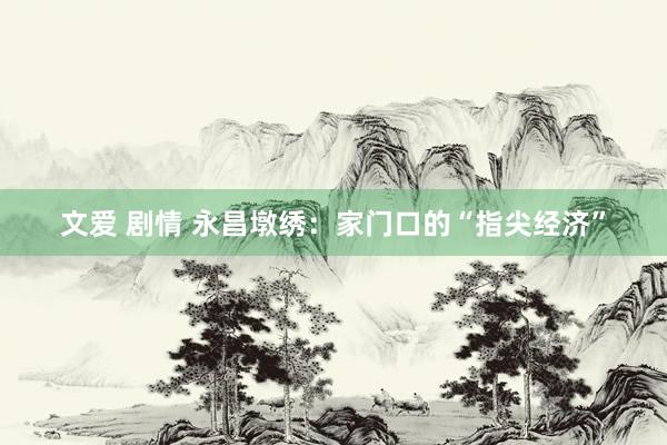 文爱 剧情 永昌墩绣：家门口的“指尖经济”