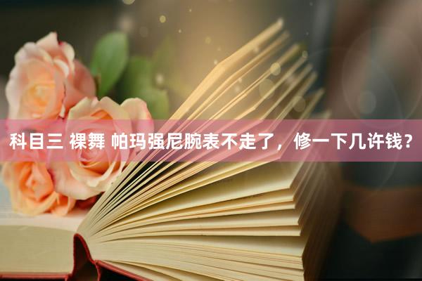 科目三 裸舞 帕玛强尼腕表不走了，修一下几许钱？