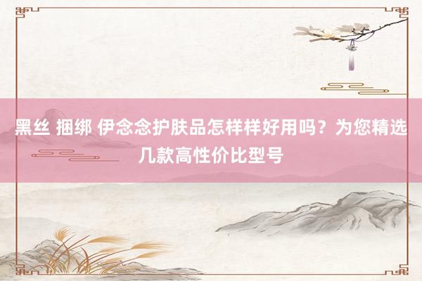 黑丝 捆绑 伊念念护肤品怎样样好用吗？为您精选几款高性价比型号