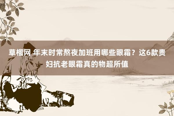 草榴网 年末时常熬夜加班用哪些眼霜？这6款贵妇抗老眼霜真的物超所值